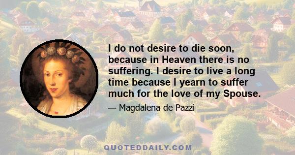 I do not desire to die soon, because in Heaven there is no suffering. I desire to live a long time because I yearn to suffer much for the love of my Spouse.