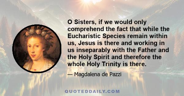 O Sisters, if we would only comprehend the fact that while the Eucharistic Species remain within us, Jesus is there and working in us inseparably with the Father and the Holy Spirit and therefore the whole Holy Trinity