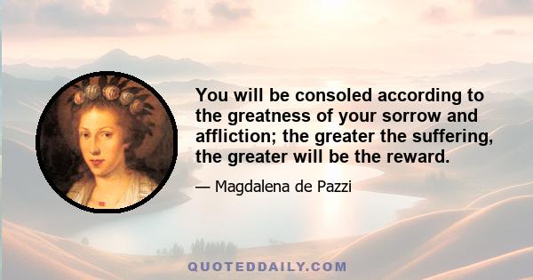 You will be consoled according to the greatness of your sorrow and affliction; the greater the suffering, the greater will be the reward.