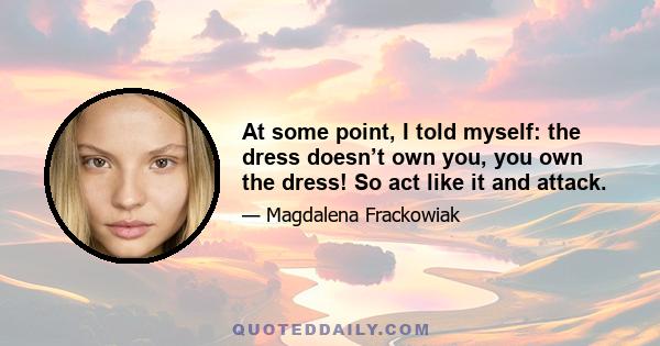 At some point, I told myself: the dress doesn’t own you, you own the dress! So act like it and attack.