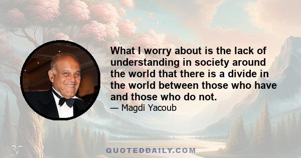 What I worry about is the lack of understanding in society around the world that there is a divide in the world between those who have and those who do not.