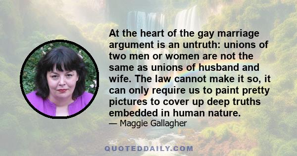 At the heart of the gay marriage argument is an untruth: unions of two men or women are not the same as unions of husband and wife. The law cannot make it so, it can only require us to paint pretty pictures to cover up