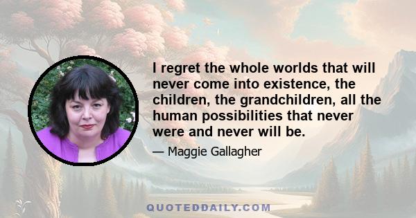 I regret the whole worlds that will never come into existence, the children, the grandchildren, all the human possibilities that never were and never will be.