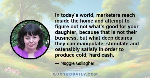 In today's world, marketers reach inside the home and attempt to figure out not what's good for your daughter, because that is not their business, but what deep desires they can manipulate, stimulate and ostensibly