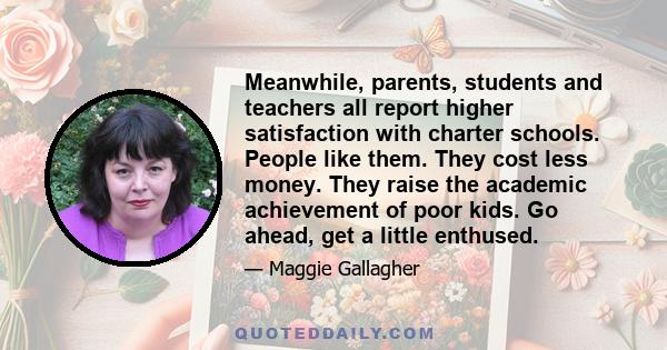 Meanwhile, parents, students and teachers all report higher satisfaction with charter schools. People like them. They cost less money. They raise the academic achievement of poor kids. Go ahead, get a little enthused.