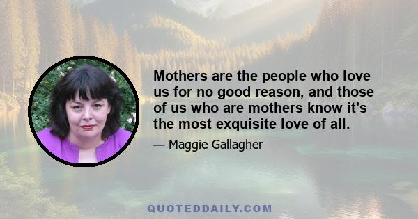 Mothers are the people who love us for no good reason, and those of us who are mothers know it's the most exquisite love of all.