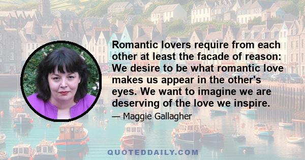 Romantic lovers require from each other at least the facade of reason: We desire to be what romantic love makes us appear in the other's eyes. We want to imagine we are deserving of the love we inspire.