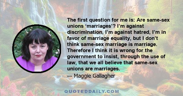 The first question for me is: Are same-sex unions ‘marriages’? I’m against discrimination, I’m against hatred, I’m in favor of marriage equality, but I don’t think same-sex marriage is marriage. Therefore I think it is