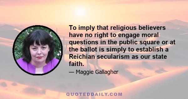 To imply that religious believers have no right to engage moral questions in the public square or at the ballot is simply to establish a Reichian secularism as our state faith.