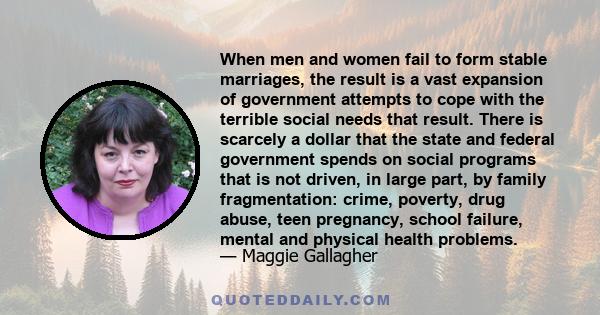 When men and women fail to form stable marriages, the result is a vast expansion of government attempts to cope with the terrible social needs that result. There is scarcely a dollar that the state and federal