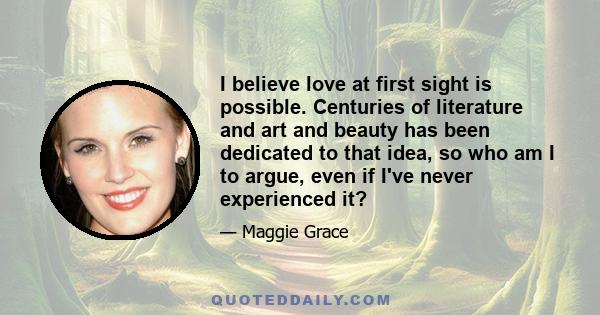 I believe love at first sight is possible. Centuries of literature and art and beauty has been dedicated to that idea, so who am I to argue, even if I've never experienced it?