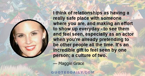 I think of relationships as having a really safe place with someone where you are, and making an effort to show up everyday - to see them and feel seen, especially as an actor when you're already pretending to be other