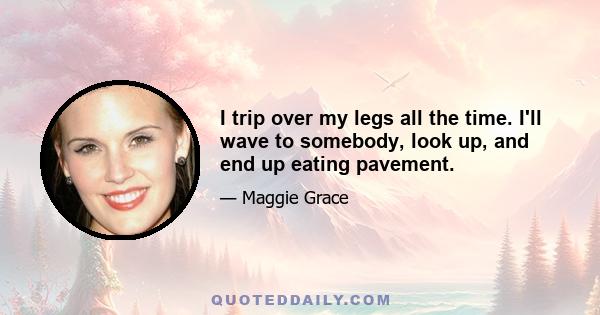 I trip over my legs all the time. I'll wave to somebody, look up, and end up eating pavement.