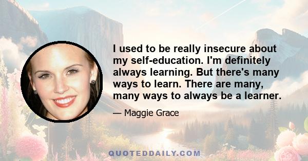 I used to be really insecure about my self-education. I'm definitely always learning. But there's many ways to learn. There are many, many ways to always be a learner.