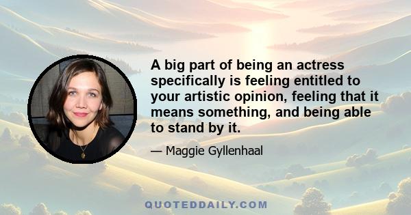 A big part of being an actress specifically is feeling entitled to your artistic opinion, feeling that it means something, and being able to stand by it.