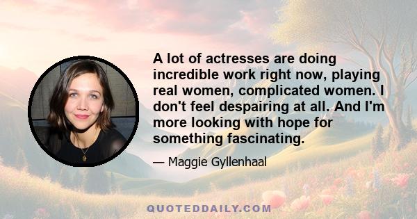 A lot of actresses are doing incredible work right now, playing real women, complicated women. I don't feel despairing at all. And I'm more looking with hope for something fascinating.