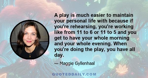 A play is much easier to maintain your personal life with because if you're rehearsing, you're working like from 11 to 6 or 11 to 5 and you get to have your whole morning and your whole evening. When you're doing the