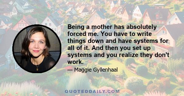 Being a mother has absolutely forced me. You have to write things down and have systems for all of it. And then you set up systems and you realize they don't work.