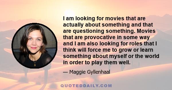 I am looking for movies that are actually about something and that are questioning something. Movies that are provocative in some way and I am also looking for roles that I think will force me to grow or learn something 