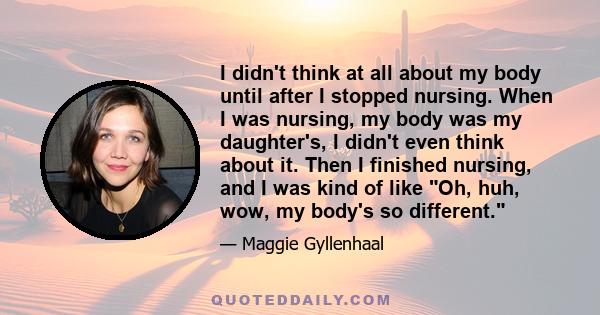 I didn't think at all about my body until after I stopped nursing. When I was nursing, my body was my daughter's, I didn't even think about it. Then I finished nursing, and I was kind of like Oh, huh, wow, my body's so