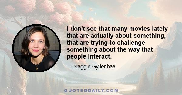 I don't see that many movies lately that are actually about something, that are trying to challenge something about the way that people interact.