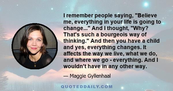 I remember people saying, Believe me, everything in your life is going to change... And I thought, Why? That's such a bourgeois way of thinking. And then you have a child and yes, everything changes. It affects the way