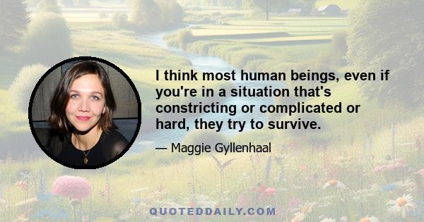 I think most human beings, even if you're in a situation that's constricting or complicated or hard, they try to survive.