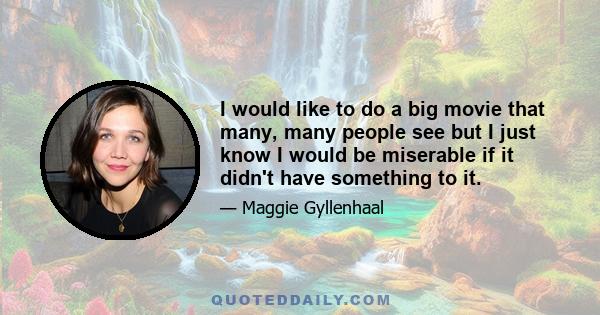 I would like to do a big movie that many, many people see but I just know I would be miserable if it didn't have something to it.