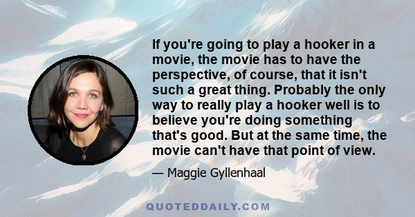 If you're going to play a hooker in a movie, the movie has to have the perspective, of course, that it isn't such a great thing. Probably the only way to really play a hooker well is to believe you're doing something