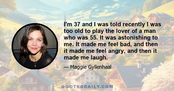 I'm 37 and I was told recently I was too old to play the lover of a man who was 55. It was astonishing to me. It made me feel bad, and then it made me feel angry, and then it made me laugh.