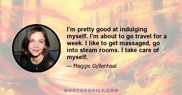 I'm pretty good at indulging myself. I'm about to go travel for a week. I like to get massaged, go into steam rooms. I take care of myself.