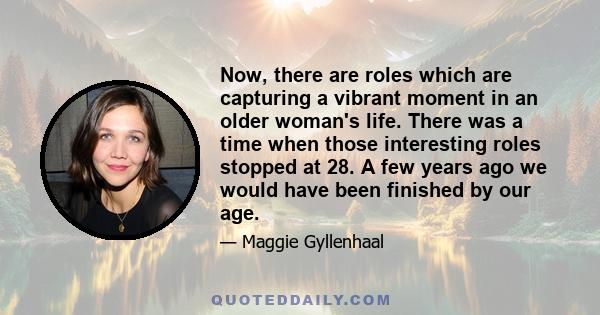 Now, there are roles which are capturing a vibrant moment in an older woman's life. There was a time when those interesting roles stopped at 28. A few years ago we would have been finished by our age.