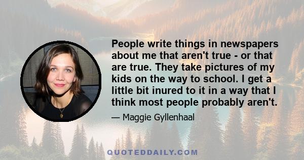 People write things in newspapers about me that aren't true - or that are true. They take pictures of my kids on the way to school. I get a little bit inured to it in a way that I think most people probably aren't.