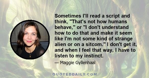 Sometimes I'll read a script and think, That's not how humans behave, or I don't understand how to do that and make it seem like I'm not some kind of strange alien or on a sitcom. I don't get it, and when I feel that