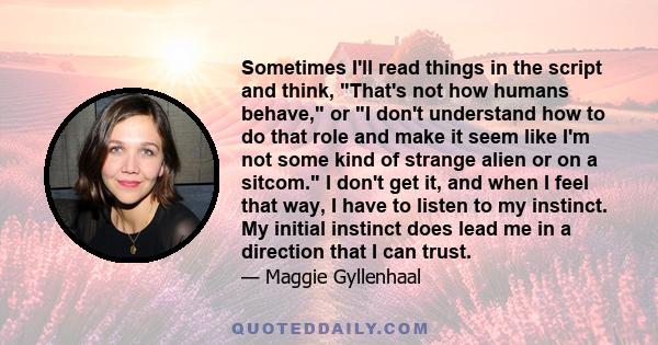 Sometimes I'll read things in the script and think, That's not how humans behave, or I don't understand how to do that role and make it seem like I'm not some kind of strange alien or on a sitcom. I don't get it, and