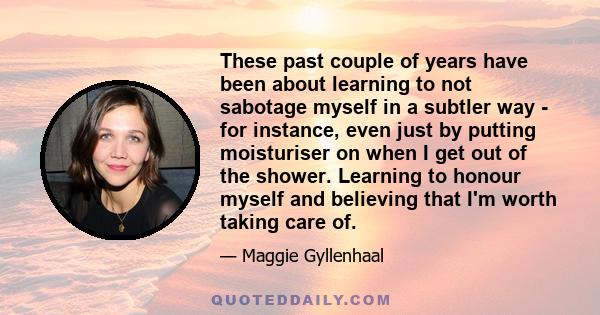 These past couple of years have been about learning to not sabotage myself in a subtler way - for instance, even just by putting moisturiser on when I get out of the shower. Learning to honour myself and believing that