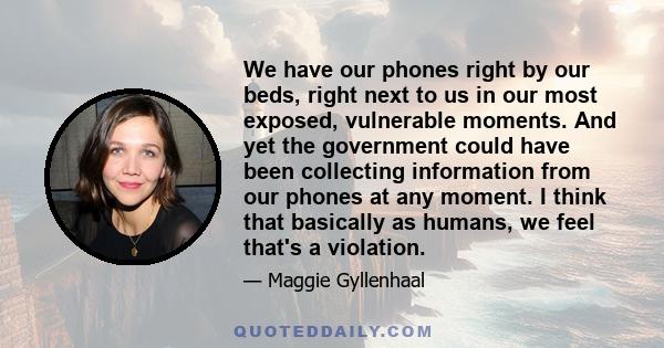 We have our phones right by our beds, right next to us in our most exposed, vulnerable moments. And yet the government could have been collecting information from our phones at any moment. I think that basically as