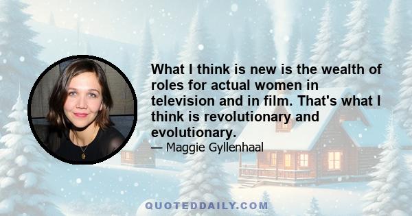 What I think is new is the wealth of roles for actual women in television and in film. That's what I think is revolutionary and evolutionary.