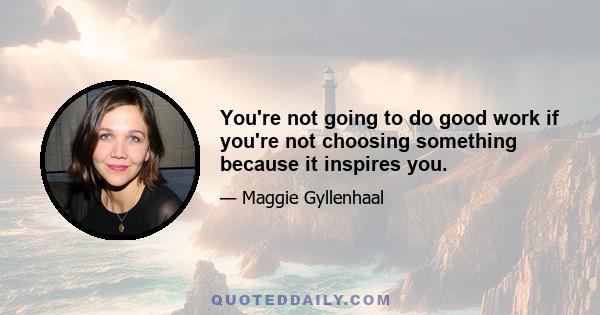 You're not going to do good work if you're not choosing something because it inspires you.