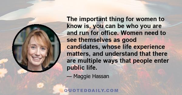 The important thing for women to know is, you can be who you are and run for office. Women need to see themselves as good candidates, whose life experience matters, and understand that there are multiple ways that