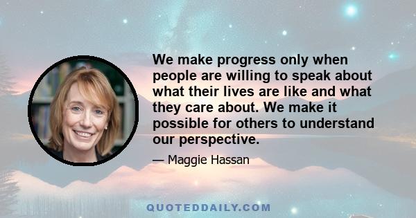 We make progress only when people are willing to speak about what their lives are like and what they care about. We make it possible for others to understand our perspective.