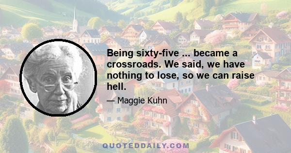 Being sixty-five ... became a crossroads. We said, we have nothing to lose, so we can raise hell.