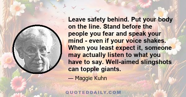 Leave safety behind. Put your body on the line. Stand before the people you fear and speak your mind - even if your voice shakes. When you least expect it, someone may actually listen to what you have to say. Well-aimed 