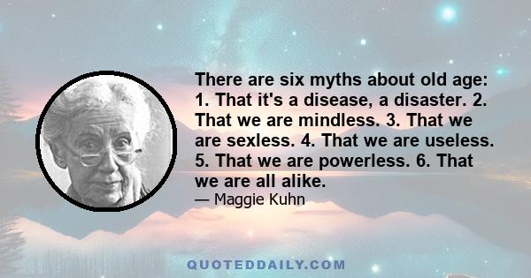 There are six myths about old age: 1. That it's a disease, a disaster. 2. That we are mindless. 3. That we are sexless. 4. That we are useless. 5. That we are powerless. 6. That we are all alike.