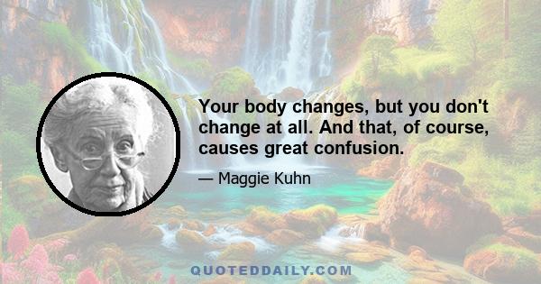 Your body changes, but you don't change at all. And that, of course, causes great confusion.