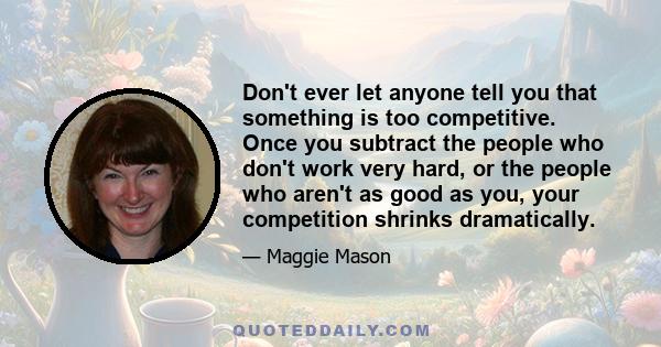 Don't ever let anyone tell you that something is too competitive. Once you subtract the people who don't work very hard, or the people who aren't as good as you, your competition shrinks dramatically.