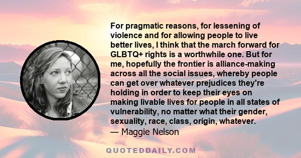 For pragmatic reasons, for lessening of violence and for allowing people to live better lives, I think that the march forward for GLBTQ+ rights is a worthwhile one. But for me, hopefully the frontier is alliance-making