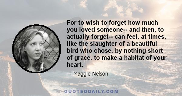 For to wish to forget how much you loved someone-- and then, to actually forget-- can feel, at times, like the slaughter of a beautiful bird who chose, by nothing short of grace, to make a habitat of your heart.