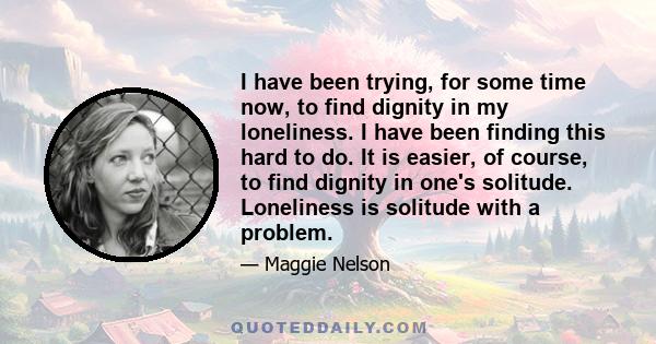 I have been trying, for some time now, to find dignity in my loneliness. I have been finding this hard to do. It is easier, of course, to find dignity in one's solitude. Loneliness is solitude with a problem.