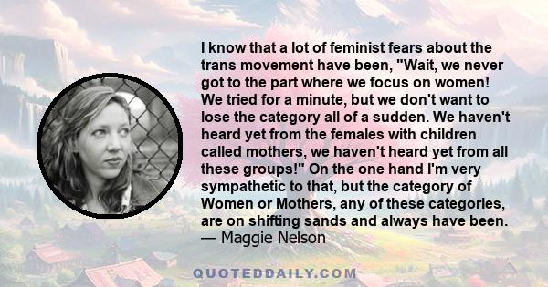 I know that a lot of feminist fears about the trans movement have been, Wait, we never got to the part where we focus on women! We tried for a minute, but we don't want to lose the category all of a sudden. We haven't